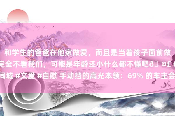 和学生的爸爸在他家做爱，而且是当着孩子面前做爱，太刺激了，孩子完全不看我们，可能是年龄还小什么都不懂吧🤣 #同城 #文爱 #自慰 手动挡的高光本领：69% 的车主会选拔这款车的手动挡版块