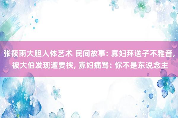 张筱雨大胆人体艺术 民间故事: 寡妇拜送子不雅音， 被大伯发现遭要挟， 寡妇痛骂: 你不是东说念主