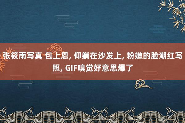 张筱雨写真 包上恩， 仰躺在沙发上， 粉嫩的脸潮红写照， GIF嗅觉好意思爆了