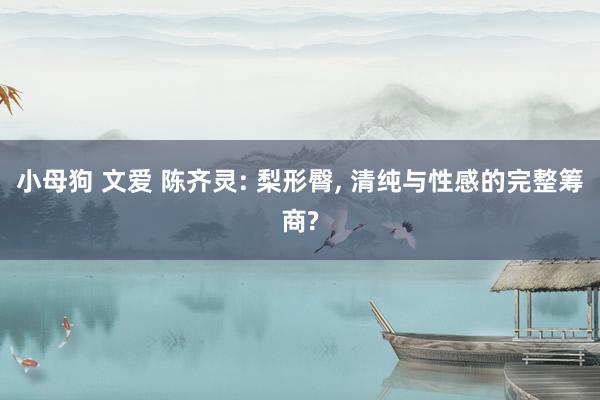 小母狗 文爱 陈齐灵: 梨形臀， 清纯与性感的完整筹商?
