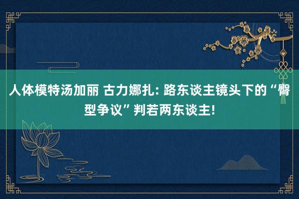 人体模特汤加丽 古力娜扎: 路东谈主镜头下的“臀型争议”判若两东谈主!