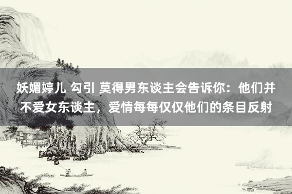 妖媚婷儿 勾引 莫得男东谈主会告诉你：他们并不爱女东谈主，爱情每每仅仅他们的条目反射