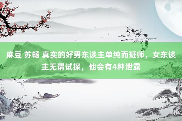 麻豆 苏畅 真实的好男东谈主单纯而班师，女东谈主无谓试探，他会有4种泄露