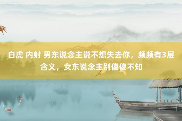 白虎 内射 男东说念主说不想失去你，频频有3层含义，女东说念主别傻傻不知