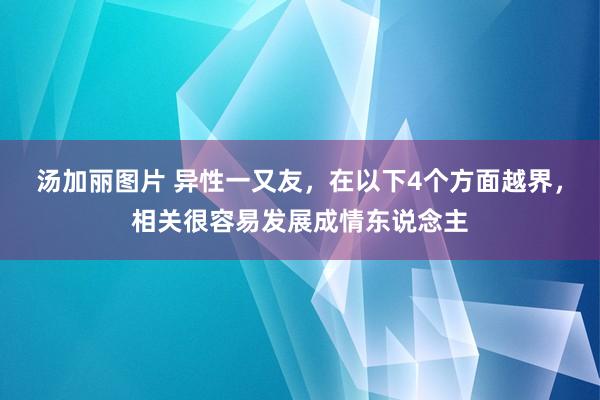 汤加丽图片 异性一又友，在以下4个方面越界，相关很容易发展成情东说念主