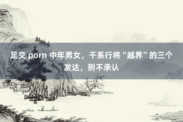 足交 porn 中年男女，干系行将“越界”的三个发达，别不承认
