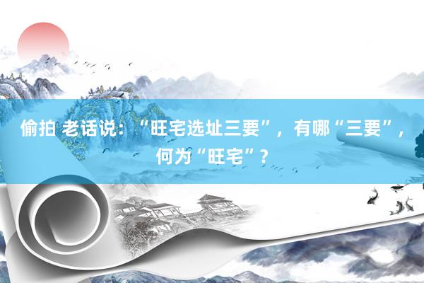 偷拍 老话说：“旺宅选址三要”，有哪“三要”，何为“旺宅”？
