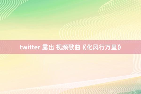 twitter 露出 视频歌曲《化风行万里》