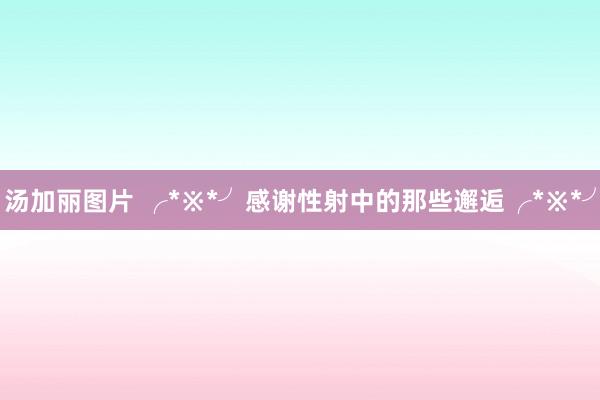 汤加丽图片 ╭*※*╯感谢性射中的那些邂逅╭*※*╯