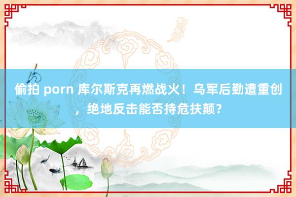 偷拍 porn 库尔斯克再燃战火！乌军后勤遭重创，绝地反击能否持危扶颠？
