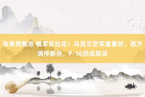 张筱雨魅惑 俄军乐吐花！乌克兰空军遭重创，西方调停断供，F-16恐成陈设