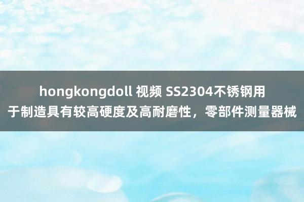 hongkongdoll 视频 SS2304不锈钢用于制造具有较高硬度及高耐磨性，零部件测量器械