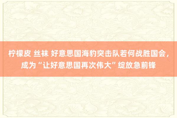 柠檬皮 丝袜 好意思国海豹突击队若何战胜国会，成为“让好意思国再次伟大”绽放急前锋