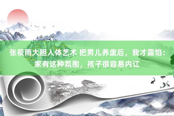张筱雨大胆人体艺术 把男儿养废后，我才露馅：家有这种氛围，孩子很容易内讧