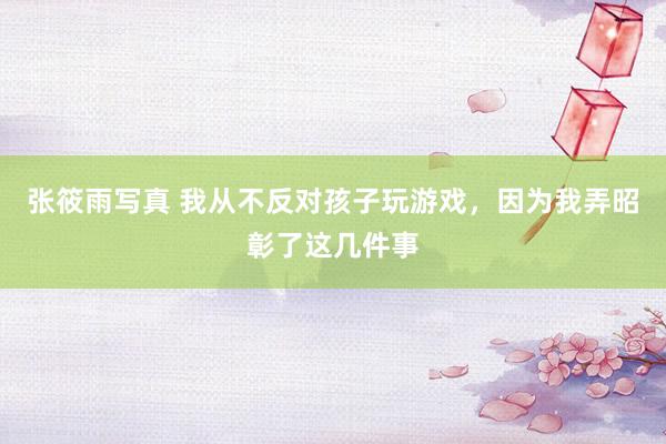 张筱雨写真 我从不反对孩子玩游戏，因为我弄昭彰了这几件事