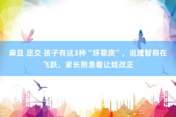 麻豆 足交 孩子有这3种“坏罪戾”，说理智商在飞跃，家长别急着让娃改正