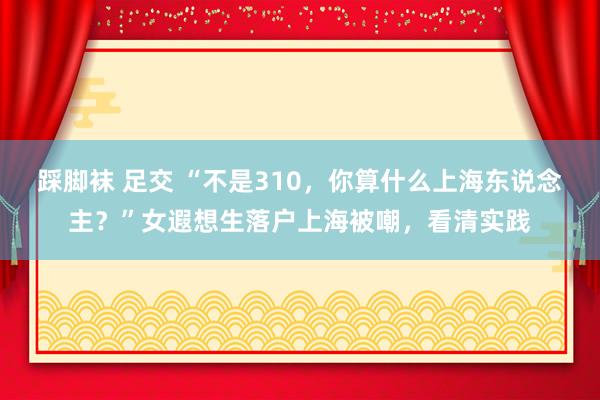 踩脚袜 足交 “不是310，你算什么上海东说念主？”女遐想生落户上海被嘲，看清实践