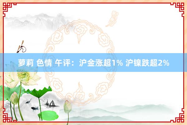 萝莉 色情 午评：沪金涨超1% 沪镍跌超2%