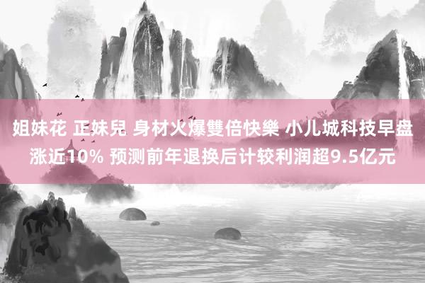 姐妹花 正妹兒 身材火爆雙倍快樂 小儿城科技早盘涨近10% 预测前年退换后计较利润超9.5亿元