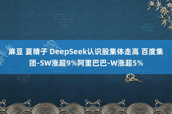 麻豆 夏晴子 DeepSeek认识股集体走高 百度集团-SW涨超9%阿里巴巴-W涨超5%