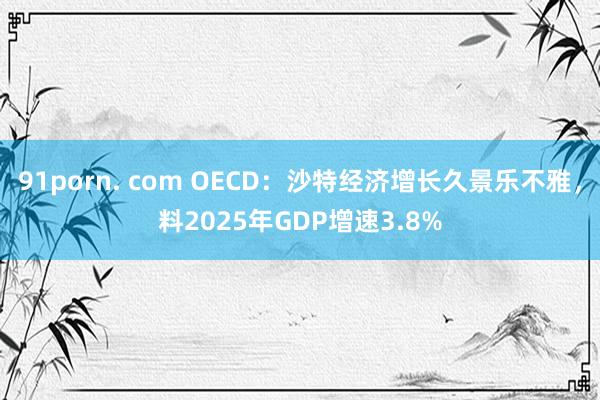 91porn. com OECD：沙特经济增长久景乐不雅，料2025年GDP增速3.8%