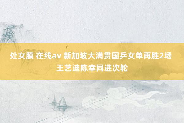 处女膜 在线av 新加坡大满贯国乒女单再胜2场 王艺迪陈幸同进次轮