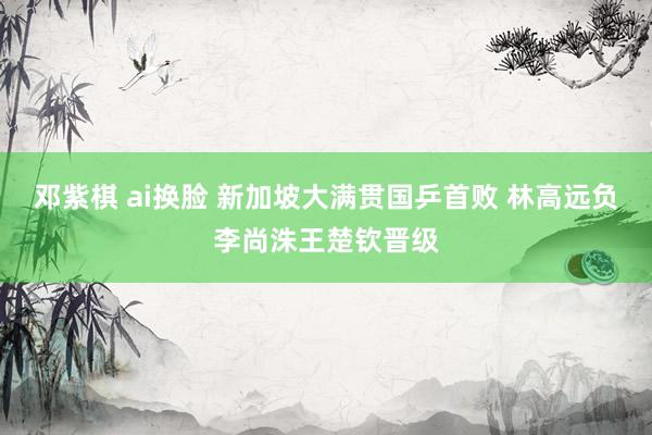 邓紫棋 ai换脸 新加坡大满贯国乒首败 林高远负李尚洙王楚钦晋级