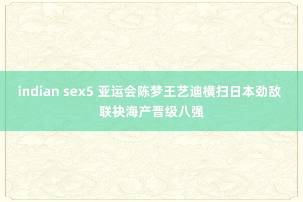 indian sex5 亚运会陈梦王艺迪横扫日本劲敌 联袂海产晋级八强