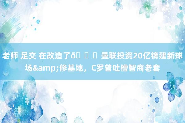 老师 足交 在改造了😔曼联投资20亿镑建新球场&修基地，C罗曾吐槽智商老套