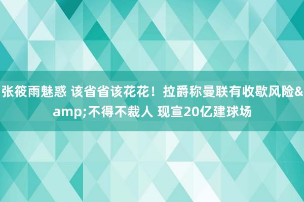 张筱雨魅惑 该省省该花花！拉爵称曼联有收歇风险&不得不裁人 现宣20亿建球场