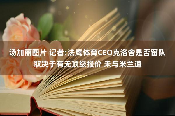 汤加丽图片 记者:法鹰体育CEO克洛舍是否留队取决于有无顶级报价 未与米兰道