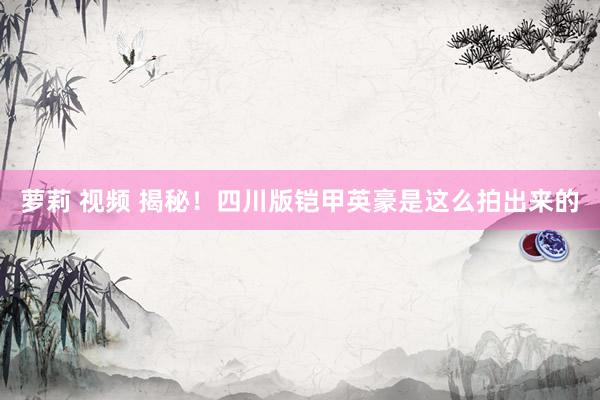 萝莉 视频 揭秘！四川版铠甲英豪是这么拍出来的