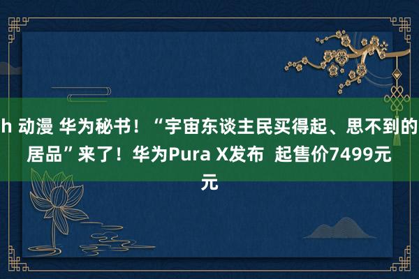 h 动漫 华为秘书！“宇宙东谈主民买得起、思不到的居品”来了！华为Pura X发布  起售价7499元
