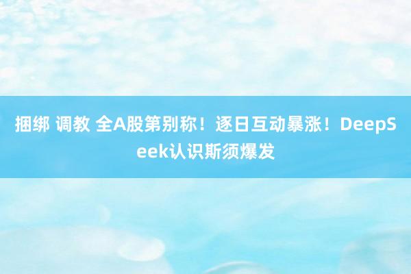 捆绑 调教 全A股第别称！逐日互动暴涨！DeepSeek认识斯须爆发