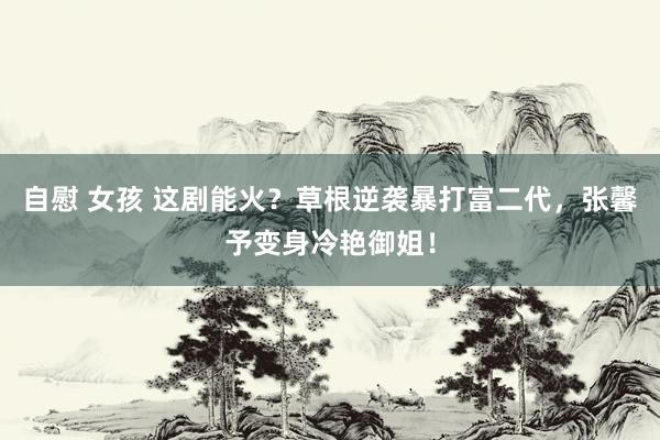 自慰 女孩 这剧能火？草根逆袭暴打富二代，张馨予变身冷艳御姐！