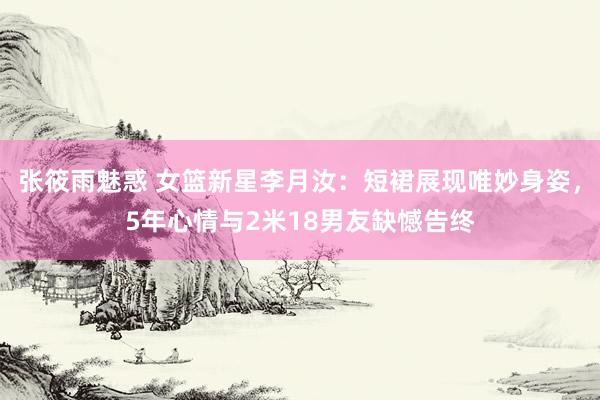 张筱雨魅惑 女篮新星李月汝：短裙展现唯妙身姿，5年心情与2米18男友缺憾告终