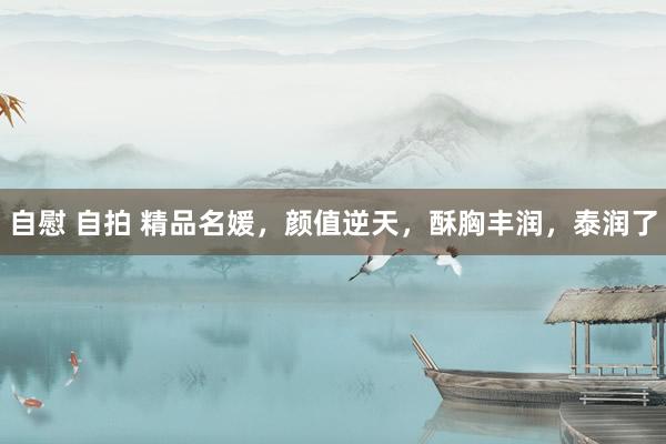 自慰 自拍 精品名媛，颜值逆天，酥胸丰润，泰润了