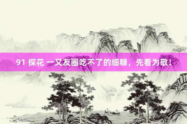 91 探花 一又友圈吃不了的细糠，先看为敬！
