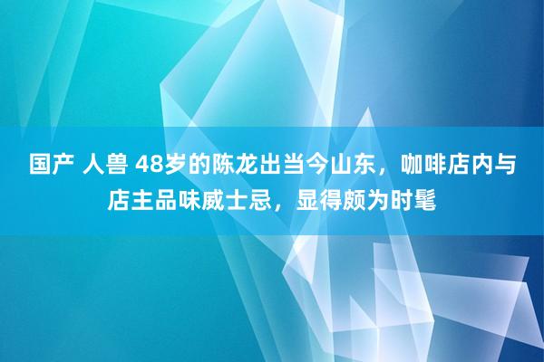 国产 人兽 48岁的陈龙出当今山东，咖啡店内与店主品味威士忌，显得颇为时髦