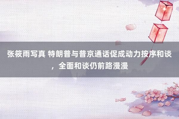 张筱雨写真 特朗普与普京通话促成动力按序和谈，全面和谈仍前路漫漫