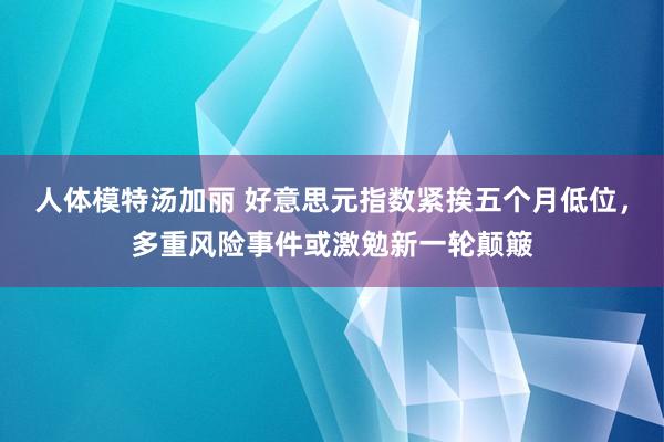 人体模特汤加丽 好意思元指数紧挨五个月低位，多重风险事件或激勉新一轮颠簸
