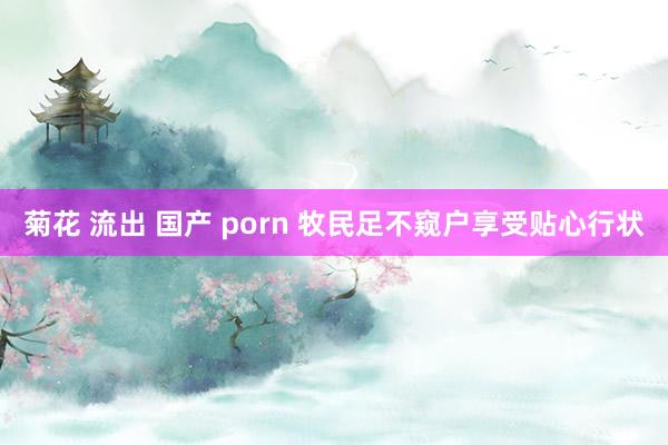 菊花 流出 国产 porn 牧民足不窥户享受贴心行状
