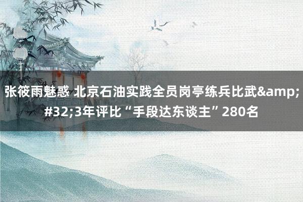 张筱雨魅惑 北京石油实践全员岗亭练兵比武&#32;3年评比“手段达东谈主”280名