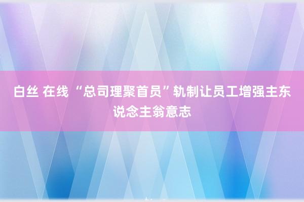 白丝 在线 “总司理聚首员”轨制让员工增强主东说念主翁意志