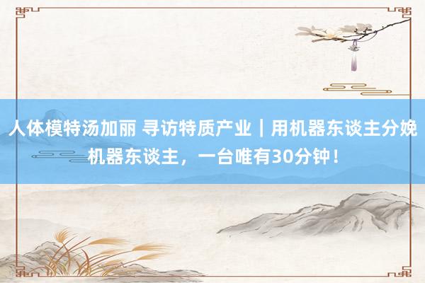 人体模特汤加丽 寻访特质产业｜用机器东谈主分娩机器东谈主，一台唯有30分钟！