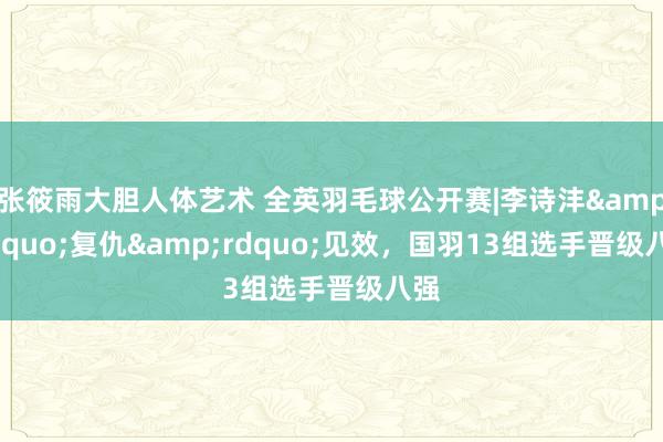 张筱雨大胆人体艺术 全英羽毛球公开赛|李诗沣&ldquo;复仇&rdquo;见效，国羽13组选手晋级八强
