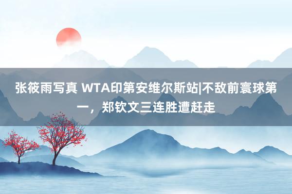 张筱雨写真 WTA印第安维尔斯站|不敌前寰球第一，郑钦文三连胜遭赶走