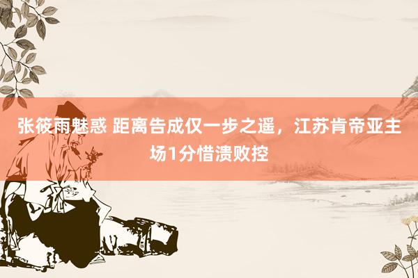 张筱雨魅惑 距离告成仅一步之遥，江苏肯帝亚主场1分惜溃败控