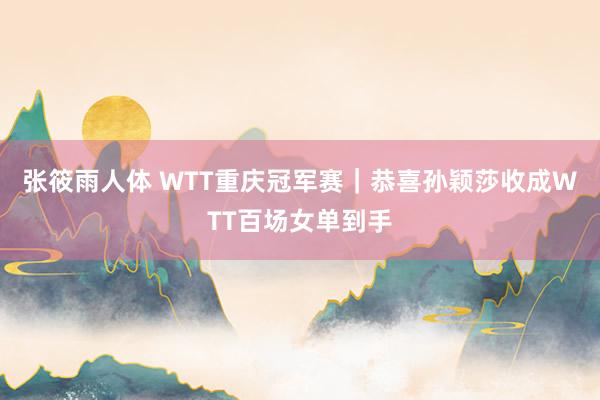 张筱雨人体 WTT重庆冠军赛｜恭喜孙颖莎收成WTT百场女单到手