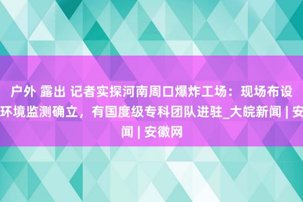 户外 露出 记者实探河南周口爆炸工场：现场布设多台环境监测确立，有国度级专科团队进驻_大皖新闻 | 安徽网